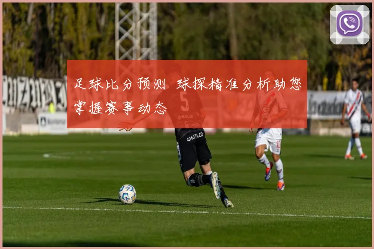 足球比分预测 球探精准分析助您掌握赛事动态