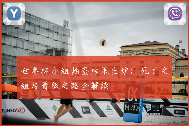 世界杯小组抽签结果出炉：死亡之组与晋级之路全解读