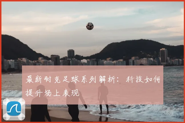 最新耐克足球系列解析：科技如何提升场上表现