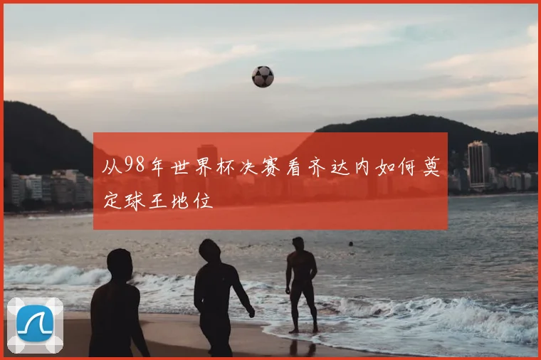 从98年世界杯决赛看齐达内如何奠定球王地位