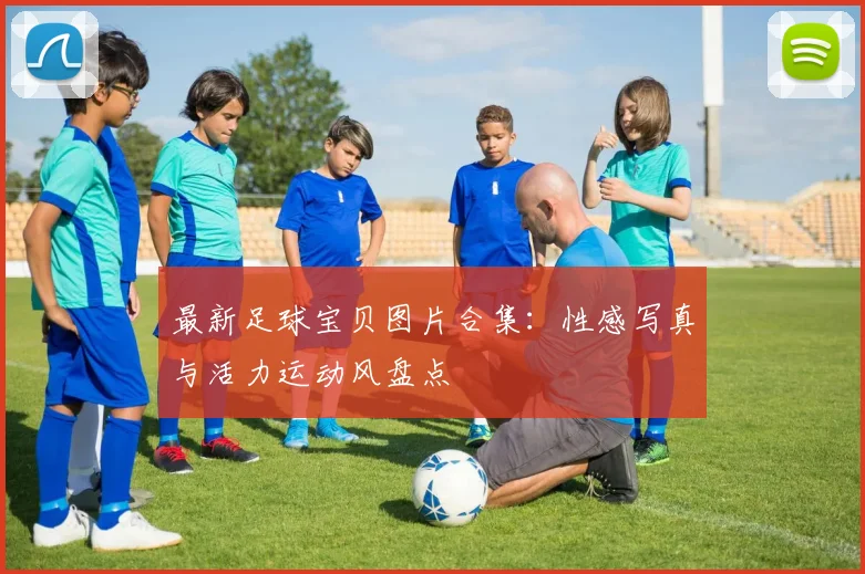 最新足球宝贝图片合集：性感写真与活力运动风盘点