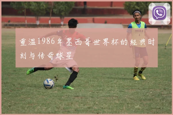 重温1986年墨西哥世界杯的经典时刻与传奇球星