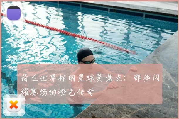 荷兰世界杯明星球员盘点：那些闪耀赛场的橙色传奇