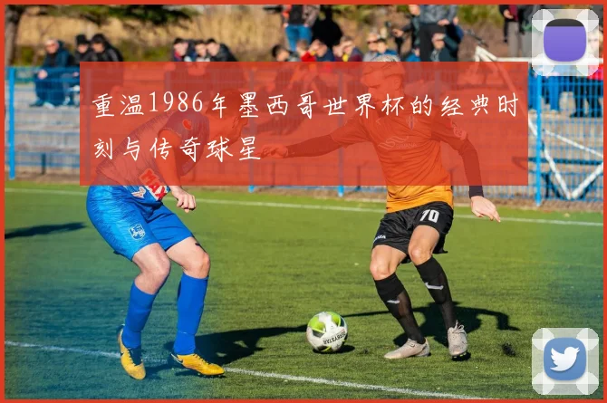 重温1986年墨西哥世界杯的经典时刻与传奇球星