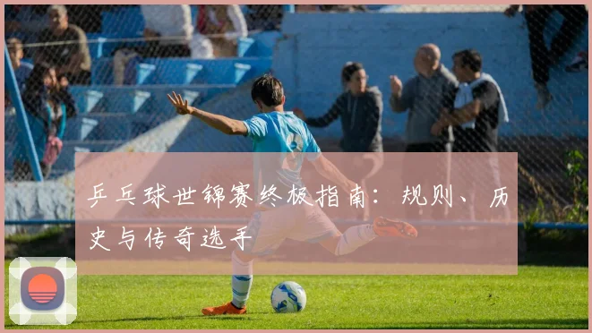 乒乓球世锦赛终极指南：规则、历史与传奇选手
